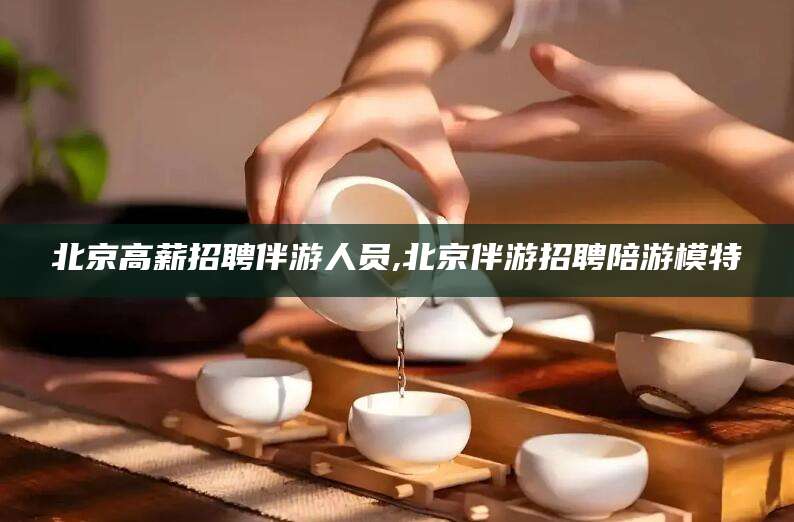 江西北京高薪招聘伴游人员,北京伴游招聘陪游模特