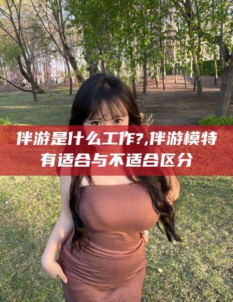 江西伴游是什么工作?,伴游模特有适合与不适合区分