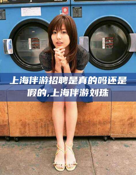 江西上海伴游招聘是真的吗还是假的,上海伴游刘珠