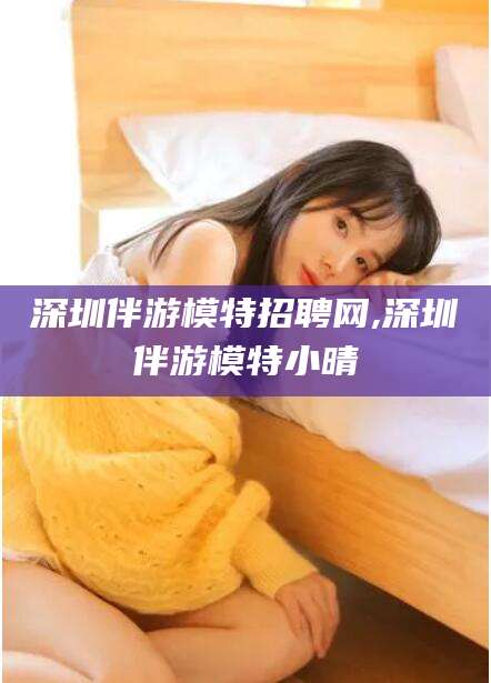 江西深圳伴游模特招聘网,深圳伴游模特小晴
