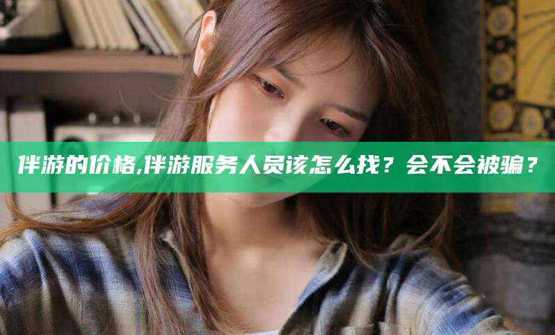 江西伴游的价格,伴游服务人员该怎么找？会不会被骗？