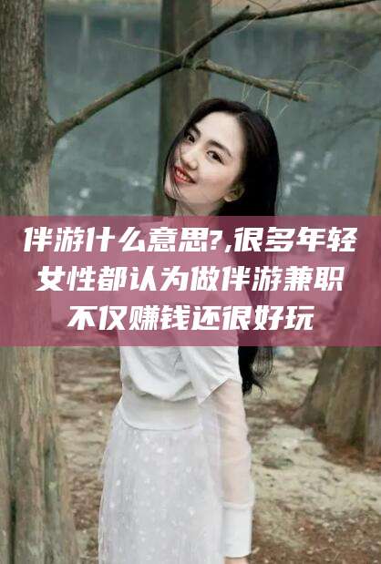 江西伴游什么意思?,很多年轻女性都认为做伴游兼职不仅赚钱还很好玩