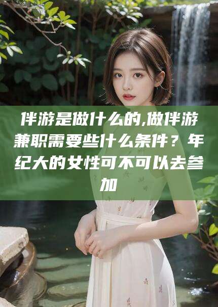 江西伴游是做什么的,做伴游兼职需要些什么条件？年纪大的女性可不可以去参加