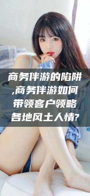 江西商务伴游的陷阱,商务伴游如何带领客户领略各地风土人情?
