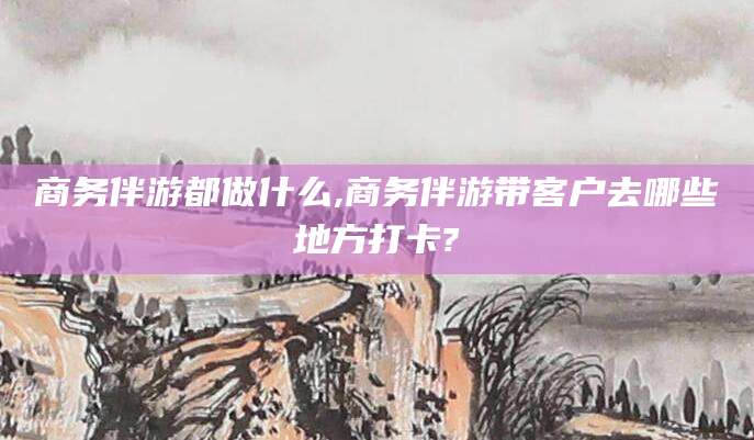江西商务伴游都做什么,商务伴游带客户去哪些地方打卡?