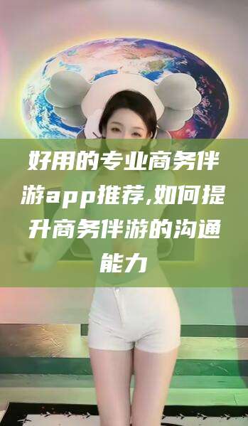 江西好用的专业商务伴游app推荐,如何提升商务伴游的沟通能力