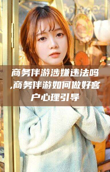 江西商务伴游涉嫌违法吗,商务伴游如何做好客户心理引导