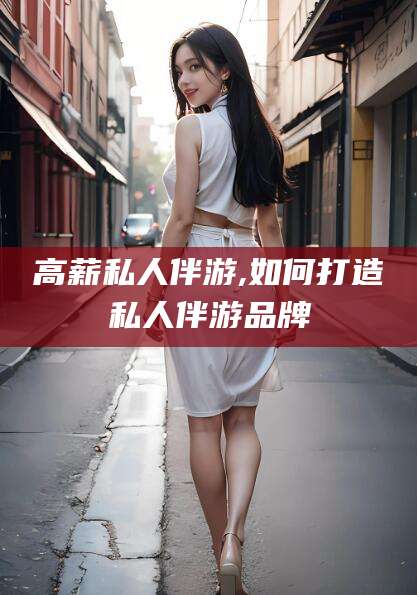 江西高薪私人伴游,如何打造私人伴游品牌