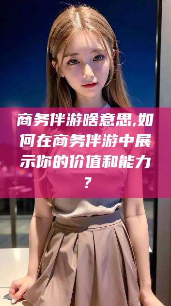 江西商务伴游啥意思,如何在商务伴游中展示你的价值和能力？