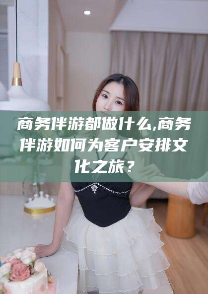 江西商务伴游都做什么,商务伴游如何为客户安排文化之旅？