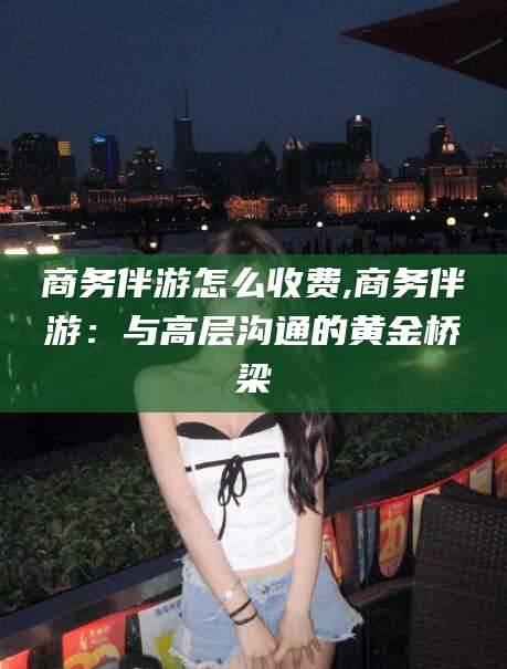 江西商务伴游怎么收费,商务伴游：与高层沟通的黄金桥梁