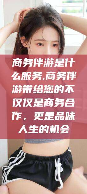 江西商务伴游是什么服务,商务伴游带给您的不仅仅是商务合作，更是品味人生的机会