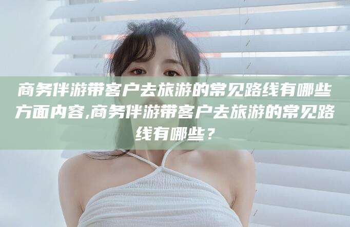 江西商务伴游带客户去旅游的常见路线有哪些方面内容,商务伴游带客户去旅游的常见路线有哪些？