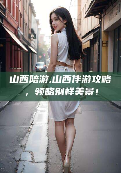 江西山西陪游,山西伴游攻略，领略别样美景！