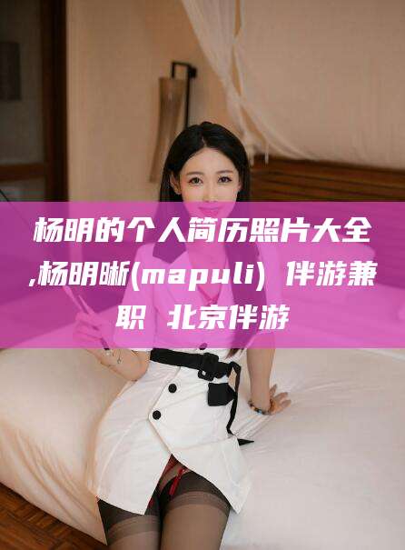 江西杨明的个人简历照片大全,杨明晰(mapuli) 伴游兼职 北京伴游