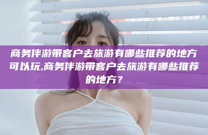 江西商务伴游带客户去旅游有哪些推荐的地方可以玩,商务伴游带客户去旅游有哪些推荐的地方？
