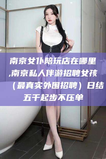 江西南京女仆陪玩店在哪里,南京私人伴游招聘女孩（最真实外围招聘）日结五千起步不压单