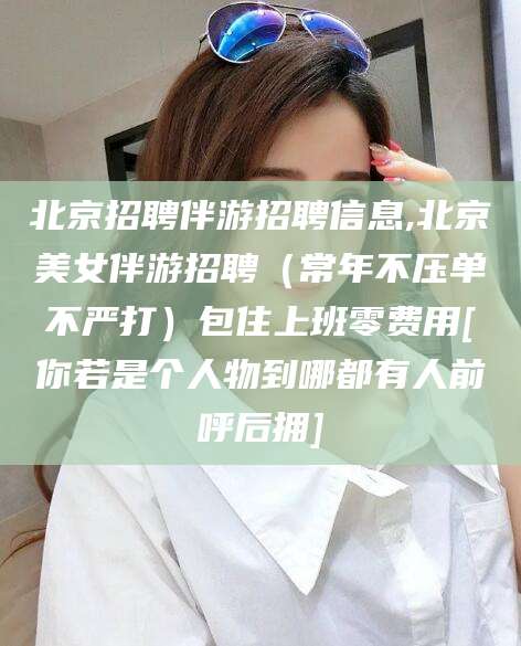 江西北京招聘伴游招聘信息,北京美女伴游招聘（常年不压单不严打）包住上班零费用[你若是个人物到哪都有人前呼后拥]