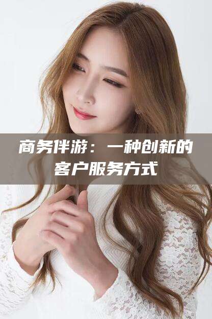 江西商务伴游：一种创新的客户服务方式