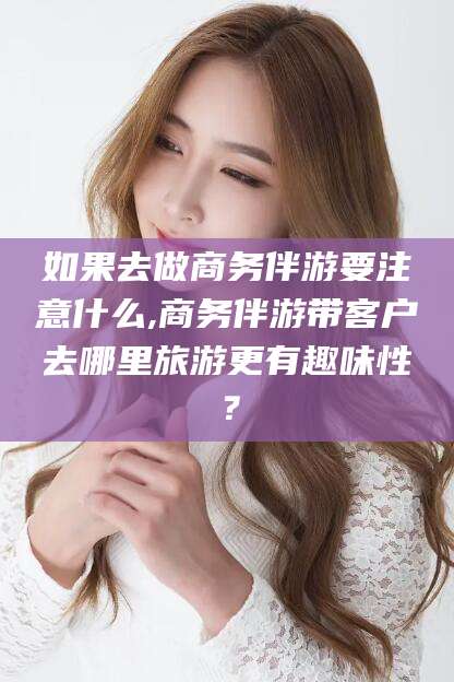 江西如果去做商务伴游要注意什么,商务伴游带客户去哪里旅游更有趣味性？