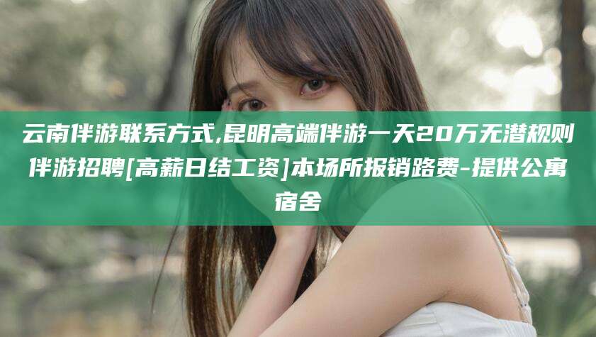 江西云南伴游联系方式,昆明高端伴游一天20万无潜规则伴游招聘[高薪日结工资]本场所报销路费-提供公寓宿舍