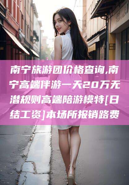 江西南宁旅游团价格查询,南宁高端伴游一天20万无潜规则高端陪游模特[日结工资]本场所报销路费
