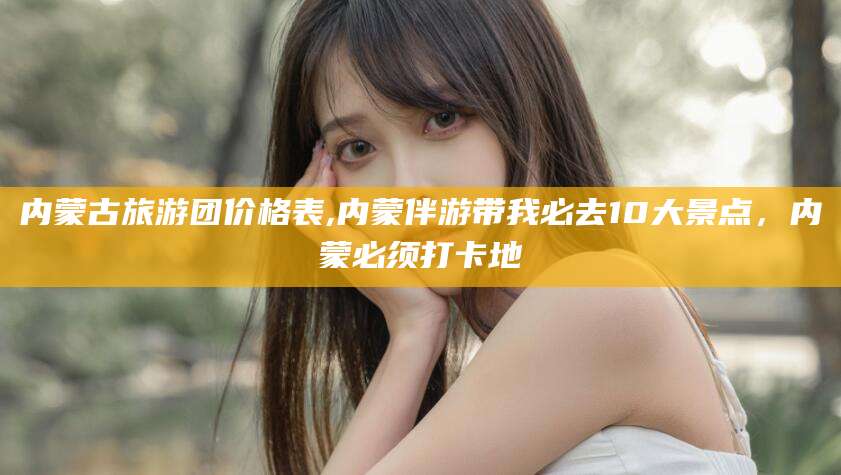 江西内蒙古旅游团价格表,内蒙伴游带我必去10大景点，内蒙必须打卡地