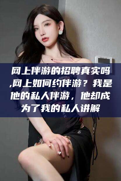 江西网上伴游的招聘真实吗,网上如何约伴游？我是他的私人伴游，他却成为了我的私人讲解