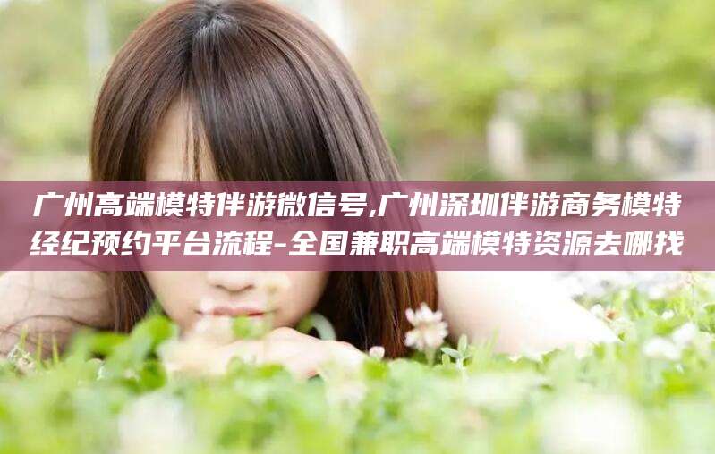 江西广州高端模特伴游微信号,广州深圳伴游商务模特经纪预约平台流程-全国兼职高端模特资源去哪找