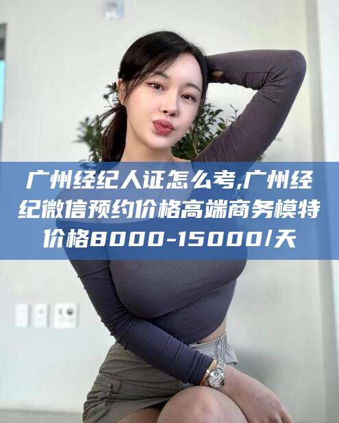 江西广州经纪人证怎么考,广州经纪微信预约价格高端商务模特价格8000-15000/天