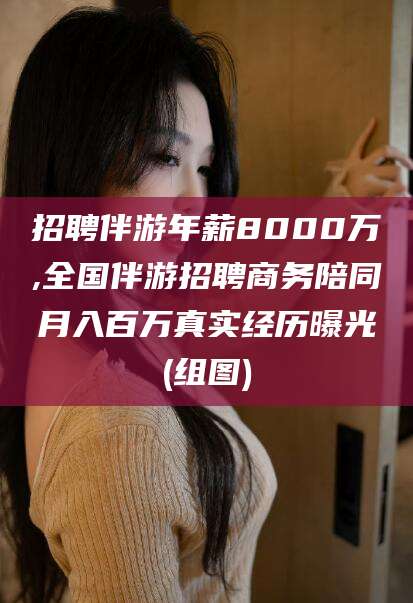 江西招聘伴游年薪8000万,全国伴游招聘商务陪同月入百万真实经历曝光(组图)