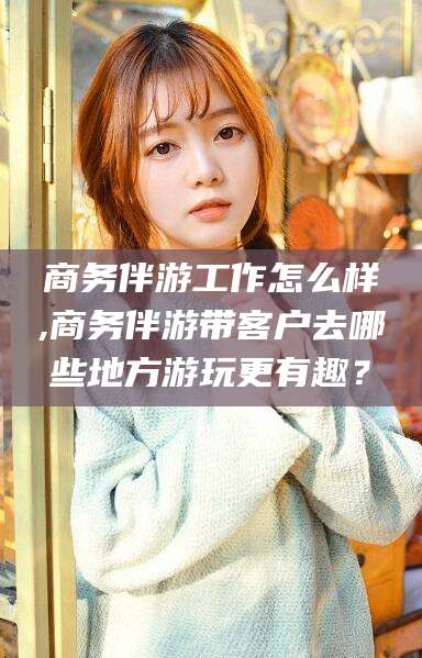 江西商务伴游工作怎么样,商务伴游带客户去哪些地方游玩更有趣？