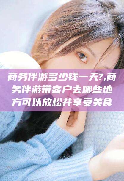 江西商务伴游多少钱一天?,商务伴游带客户去哪些地方可以放松并享受美食