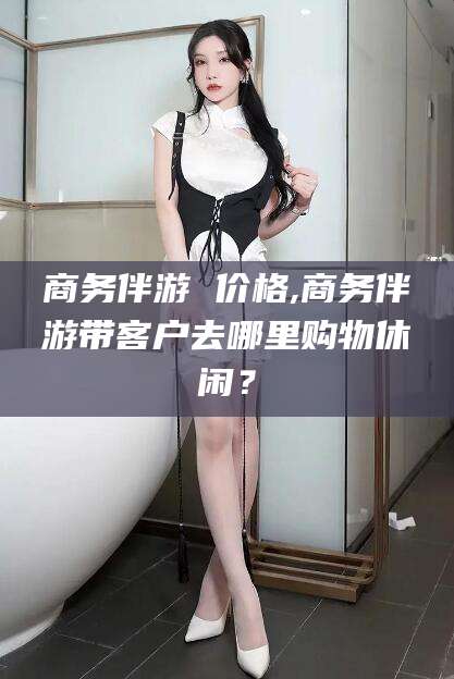 江西商务伴游 价格,商务伴游带客户去哪里购物休闲？