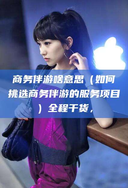 江西商务伴游啥意思（如何挑选商务伴游的服务项目）全程干货，
