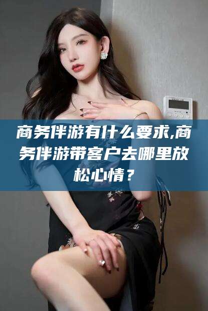 江西商务伴游有什么要求,商务伴游带客户去哪里放松心情？