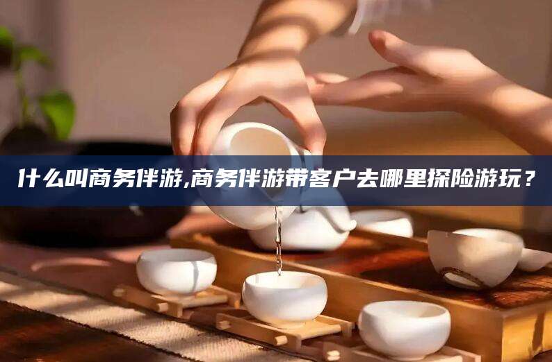 江西什么叫商务伴游,商务伴游带客户去哪里探险游玩？