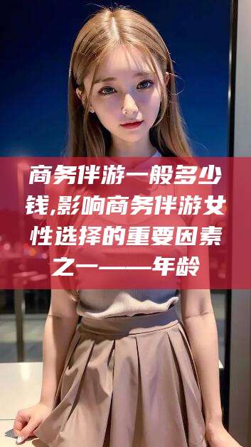 江西商务伴游一般多少钱,影响商务伴游女性选择的重要因素之一——年龄