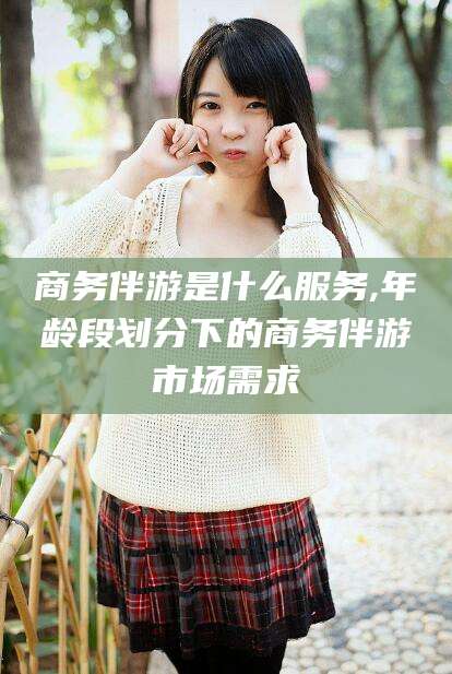 江西商务伴游是什么服务,年龄段划分下的商务伴游市场需求