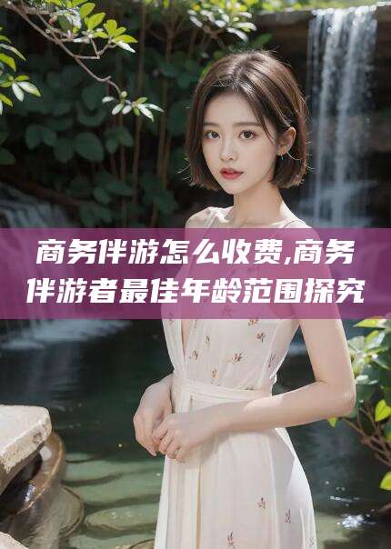 江西商务伴游怎么收费,商务伴游者最佳年龄范围探究