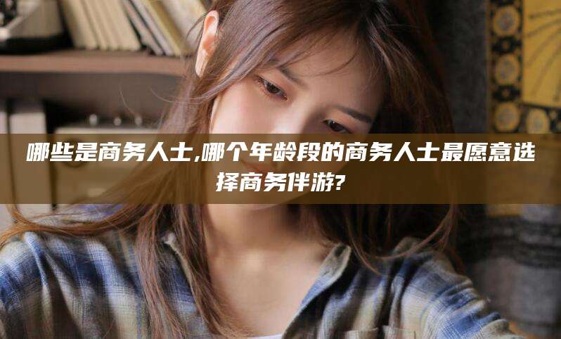 江西哪些是商务人士,哪个年龄段的商务人士最愿意选择商务伴游?