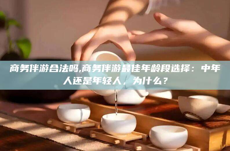江西商务伴游合法吗,商务伴游最佳年龄段选择：中年人还是年轻人，为什么？