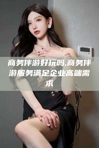 江西商务伴游好玩吗,商务伴游服务满足企业高端需求