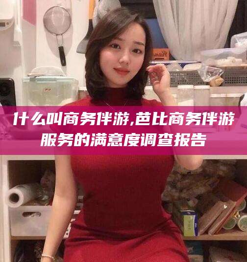 江西什么叫商务伴游,芭比商务伴游服务的满意度调查报告