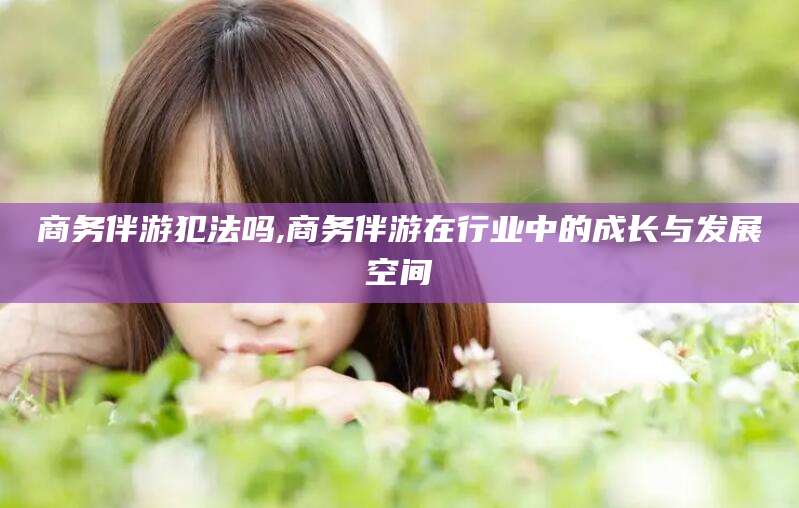江西商务伴游犯法吗,商务伴游在行业中的成长与发展空间