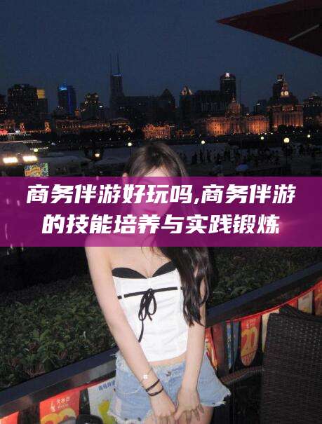江西商务伴游好玩吗,商务伴游的技能培养与实践锻炼