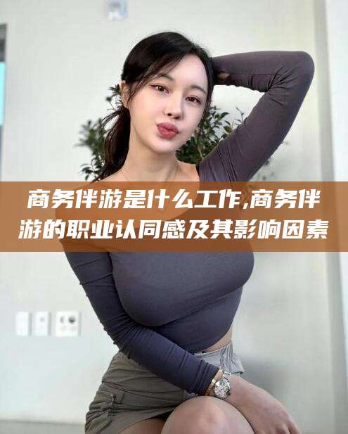江西商务伴游是什么工作,商务伴游的职业认同感及其影响因素