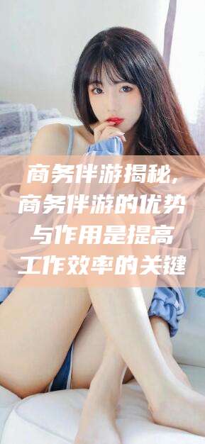 江西商务伴游揭秘,商务伴游的优势与作用是提高工作效率的关键