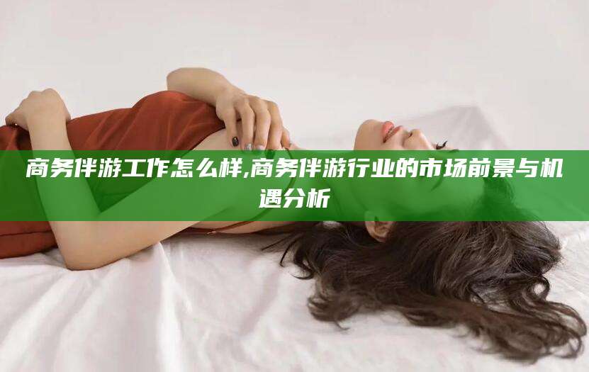 江西商务伴游工作怎么样,商务伴游行业的市场前景与机遇分析