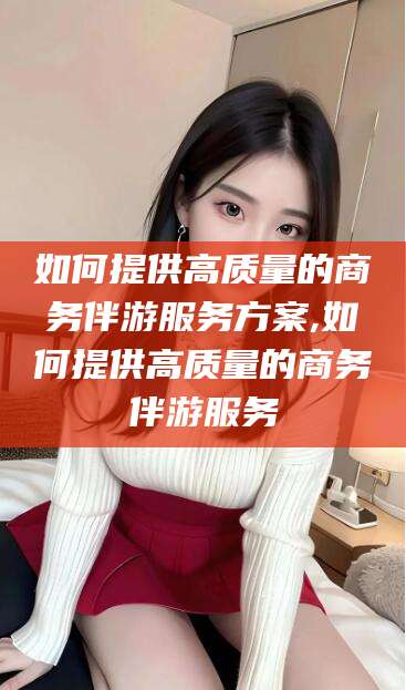 江西如何提供高质量的商务伴游服务方案,如何提供高质量的商务伴游服务